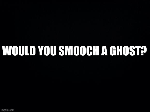 Black background | WOULD YOU SMOOCH A GHOST? | image tagged in black background | made w/ Imgflip meme maker
