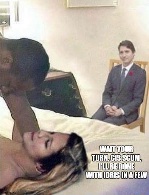 Cuck Trudeau | WAIT YOUR TURN, CIS SCUM, I'LL BE DONE WITH IDRIS IN A FEW | image tagged in cuck trudeau | made w/ Imgflip meme maker