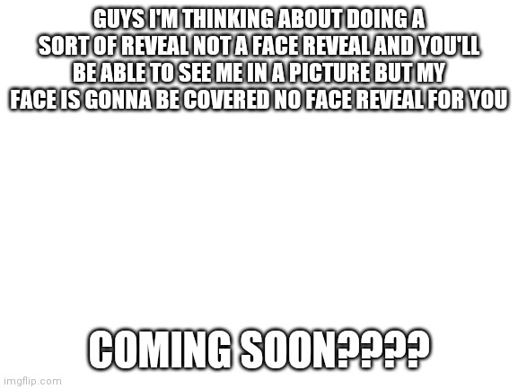 Possibly | GUYS I'M THINKING ABOUT DOING A SORT OF REVEAL NOT A FACE REVEAL AND YOU'LL BE ABLE TO SEE ME IN A PICTURE BUT MY FACE IS GONNA BE COVERED NO FACE REVEAL FOR YOU; COMING SOON???? | image tagged in blank white template | made w/ Imgflip meme maker