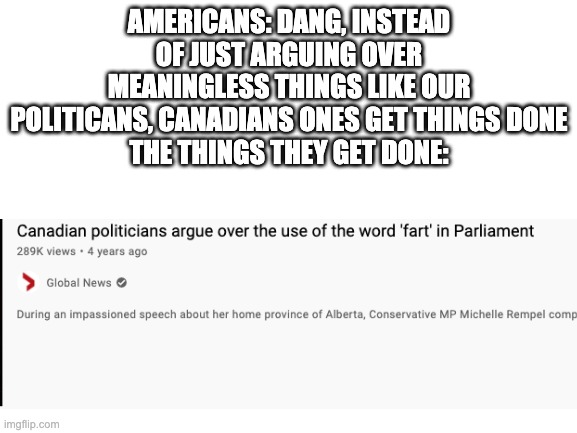 Blank White Template | AMERICANS: DANG, INSTEAD OF JUST ARGUING OVER MEANINGLESS THINGS LIKE OUR POLITICANS, CANADIANS ONES GET THINGS DONE
THE THINGS THEY GET DONE: | image tagged in blank white template | made w/ Imgflip meme maker
