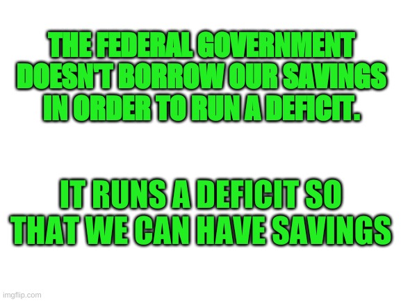 Federal Finance | THE FEDERAL GOVERNMENT DOESN'T BORROW OUR SAVINGS IN ORDER TO RUN A DEFICIT. IT RUNS A DEFICIT SO THAT WE CAN HAVE SAVINGS | image tagged in blank white template | made w/ Imgflip meme maker
