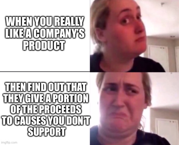 WHEN YOU REALLY 
LIKE A COMPANY’S 
PRODUCT; THEN FIND OUT THAT 
THEY GIVE A PORTION 
OF THE PROCEEDS 
TO CAUSES YOU DON’T 
SUPPORT | made w/ Imgflip meme maker