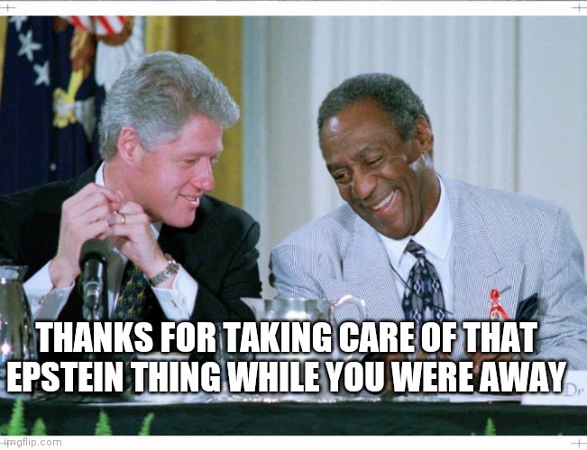 Bill Clinton and Bill Cosby | THANKS FOR TAKING CARE OF THAT EPSTEIN THING WHILE YOU WERE AWAY | image tagged in bill clinton and bill cosby,dark humor,jeffrey epstein,bill cosby,bill clinton,dark | made w/ Imgflip meme maker