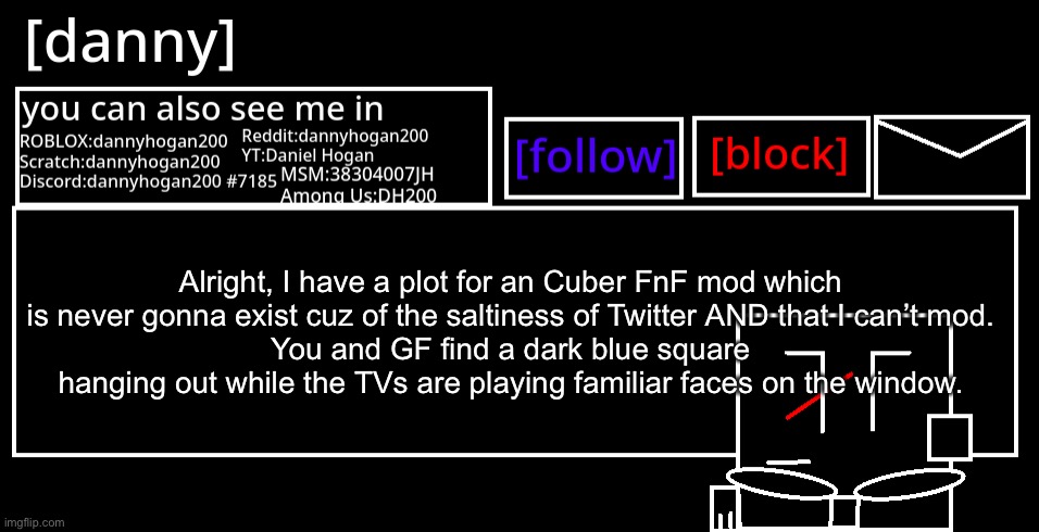[danny] Announcement Template | Alright, I have a plot for an Cuber FnF mod which is never gonna exist cuz of the saltiness of Twitter AND that I can’t mod.
You and GF find a dark blue square hanging out while the TVs are playing familiar faces on the window. | image tagged in danny announcement template | made w/ Imgflip meme maker