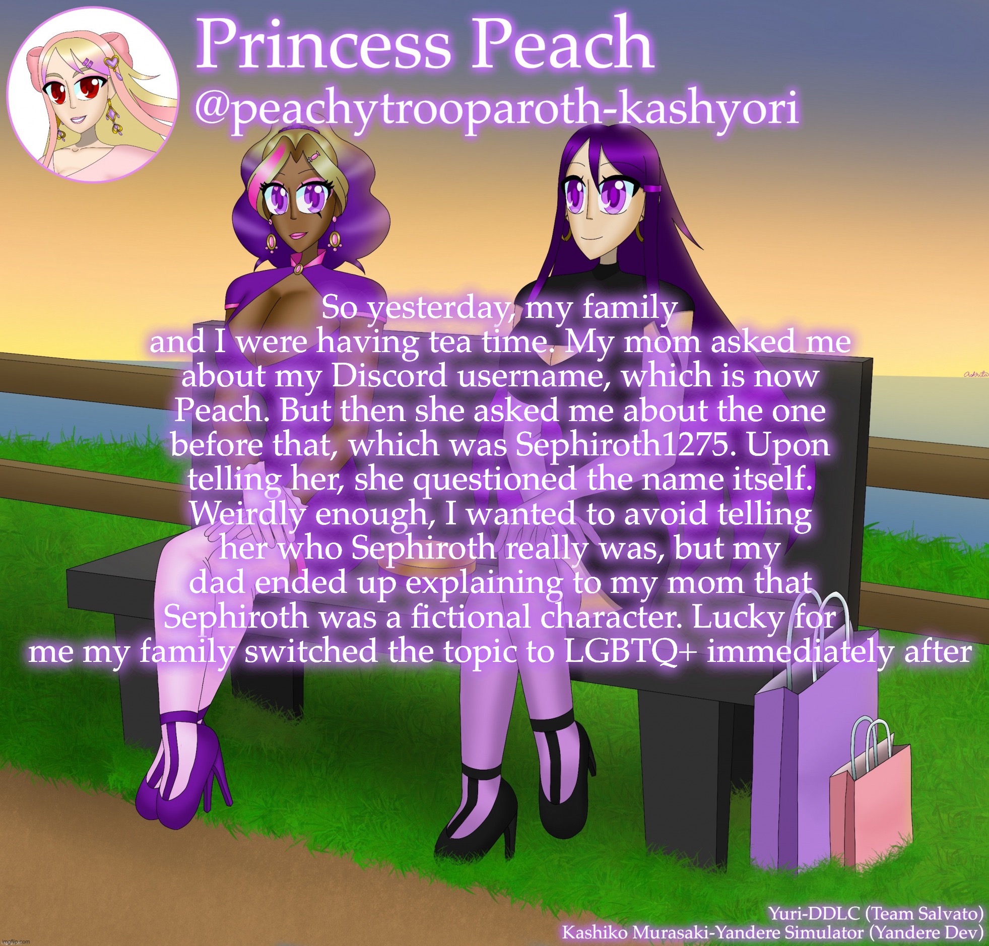 Yuri and Kashiko Murasaki | So yesterday, my family and I were having tea time. My mom asked me about my Discord username, which is now Peach. But then she asked me about the one before that, which was Sephiroth1275. Upon telling her, she questioned the name itself. Weirdly enough, I wanted to avoid telling her who Sephiroth really was, but my dad ended up explaining to my mom that Sephiroth was a fictional character. Lucky for me my family switched the topic to LGBTQ+ immediately after | image tagged in yuri and kashiko murasaki | made w/ Imgflip meme maker