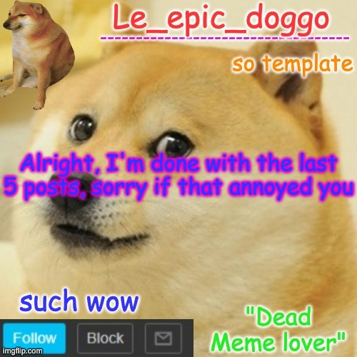 Le_epic_doggo's dead meme temp | Alright, I'm done with the last 5 posts, sorry if that annoyed you | image tagged in le_epic_doggo's dead meme temp | made w/ Imgflip meme maker