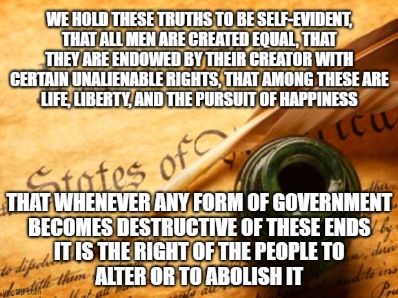 Declaration of Independence | WE HOLD THESE TRUTHS TO BE SELF-EVIDENT,
THAT ALL MEN ARE CREATED EQUAL, THAT THEY ARE ENDOWED BY THEIR CREATOR WITH CERTAIN UNALIENABLE RIGHTS, THAT AMONG THESE ARE
LIFE, LIBERTY, AND THE PURSUIT OF HAPPINESS; THAT WHENEVER ANY FORM OF GOVERNMENT
BECOMES DESTRUCTIVE OF THESE ENDS
IT IS THE RIGHT OF THE PEOPLE TO
ALTER OR TO ABOLISH IT | image tagged in declaration of independence,freedom,patriots,4th of july,independence day | made w/ Imgflip meme maker