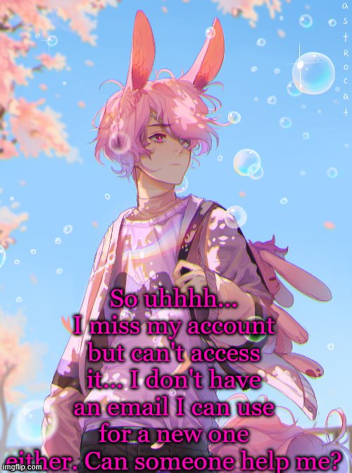 Just make the account and give me the password. I'm tired of using Azzy's account.. | So uhhhh... I miss my account but can't access it... I don't have an email I can use for a new one either. Can someone help me? | image tagged in not my art | made w/ Imgflip meme maker