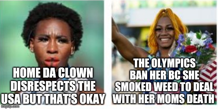 Gwen 'Homie Da Clown" | THE OLYMPICS BAN HER BC SHE SMOKED WEED TO DEAL WITH HER MOMS DEATH; HOME DA CLOWN DISRESPECTS THE USA BUT THAT'S OKAY | image tagged in politics,olympics,government corruption,creepy joe biden | made w/ Imgflip meme maker