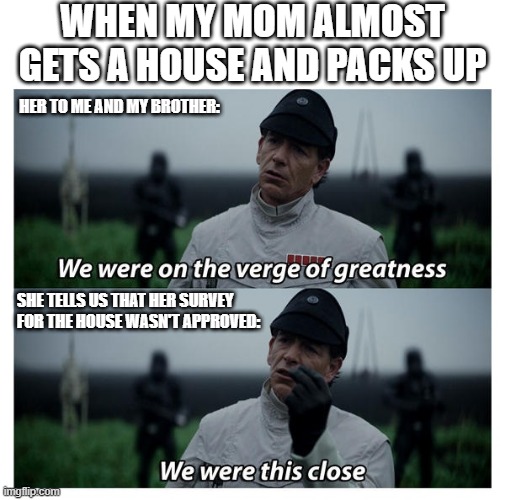 True story... |  WHEN MY MOM ALMOST GETS A HOUSE AND PACKS UP; HER TO ME AND MY BROTHER:; SHE TELLS US THAT HER SURVEY FOR THE HOUSE WASN'T APPROVED: | image tagged in star wars verge of greatness,star wars,rogue one,true story,house bidding,bad news | made w/ Imgflip meme maker