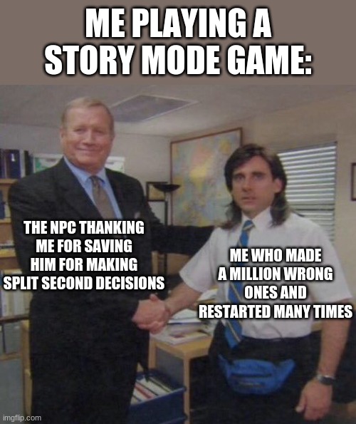 'Dude, it's not what you think.' | ME PLAYING A STORY MODE GAME:; THE NPC THANKING ME FOR SAVING HIM FOR MAKING SPLIT SECOND DECISIONS; ME WHO MADE A MILLION WRONG ONES AND RESTARTED MANY TIMES | image tagged in the office congratulations | made w/ Imgflip meme maker
