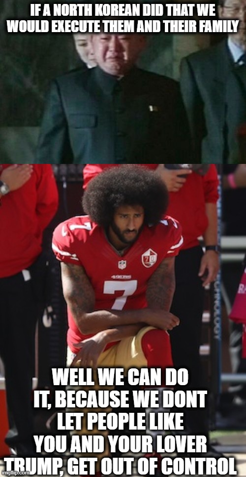 IF A NORTH KOREAN DID THAT WE WOULD EXECUTE THEM AND THEIR FAMILY WELL WE CAN DO IT, BECAUSE WE DONT LET PEOPLE LIKE YOU AND YOUR LOVER TRUM | image tagged in memes,kim jong un sad,kaepernick kneel | made w/ Imgflip meme maker