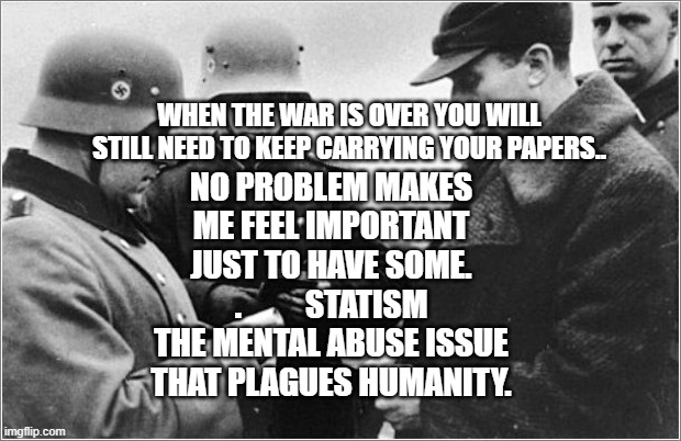 Nazi Papers | NO PROBLEM MAKES ME FEEL IMPORTANT JUST TO HAVE SOME. .          STATISM THE MENTAL ABUSE ISSUE THAT PLAGUES HUMANITY. WHEN THE WAR IS OVER YOU WILL STILL NEED TO KEEP CARRYING YOUR PAPERS.. | image tagged in nazi papers | made w/ Imgflip meme maker