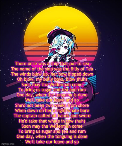 Retro Qiqi | There once was a ship that put to sea
The name of the ship was the Billy of Tea
The winds blew up, her bow dipped down
Oh blow, my bully boys, blow (huh)
Soon may the Wellerman come
To bring us sugar and tea and rum
One day, when the tonguing is done
We'll take our leave and go
She'd not been two weeks from shore
When down on her a right whale bore
The captain called all hands and swore
He'd take that whale in tow (huh)
Soon may the Wellerman come
To bring us sugar and tea and rum
One day, when the tonguing is done
We'll take our leave and go | image tagged in retro qiqi | made w/ Imgflip meme maker