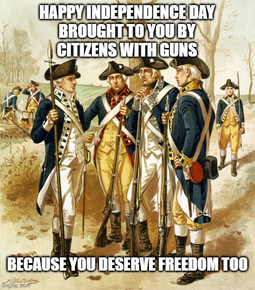 Revolutionary war  | HAPPY INDEPENDENCE DAY
BROUGHT TO YOU BY
CITIZENS WITH GUNS; BECAUSE YOU DESERVE FREEDOM TOO | image tagged in guns,freedom,patriots,independence day,declaration of independence,independence | made w/ Imgflip meme maker