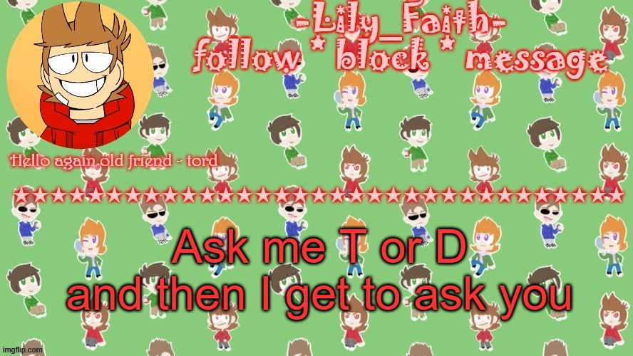 i d k | Ask me T or D
and then I get to ask you | image tagged in lily's tord temp thanks -virus_official- | made w/ Imgflip meme maker