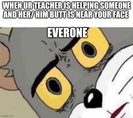 yes | WHEN UR TEACHER IS HELPING SOMEONE AND HER/ HIM BUTT IS NEAR YOUR FACE; EVERONE | image tagged in tom cat unsettled close up | made w/ Imgflip meme maker