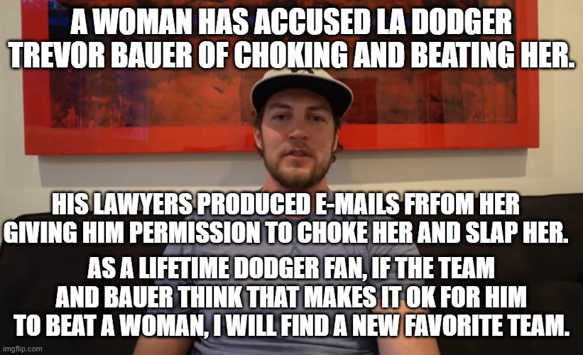 Disgusting! | A WOMAN HAS ACCUSED LA DODGER TREVOR BAUER OF CHOKING AND BEATING HER. HIS LAWYERS PRODUCED E-MAILS FRFOM HER GIVING HIM PERMISSION TO CHOKE HER AND SLAP HER. AS A LIFETIME DODGER FAN, IF THE TEAM AND BAUER THINK THAT MAKES IT OK FOR HIM TO BEAT A WOMAN, I WILL FIND A NEW FAVORITE TEAM. | image tagged in sports | made w/ Imgflip meme maker
