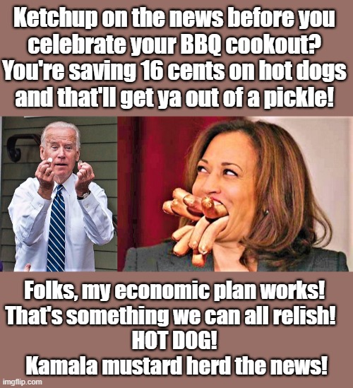 kamala loves hot dogs | Ketchup on the news before you 
celebrate your BBQ cookout? 
You're saving 16 cents on hot dogs 
and that'll get ya out of a pickle! Folks, my economic plan works! 
That's something we can all relish!   
HOT DOG! 
Kamala mustard herd the news! | image tagged in political humor,joe biden,kamala harris,4th of july,bbq,hot dogs | made w/ Imgflip meme maker