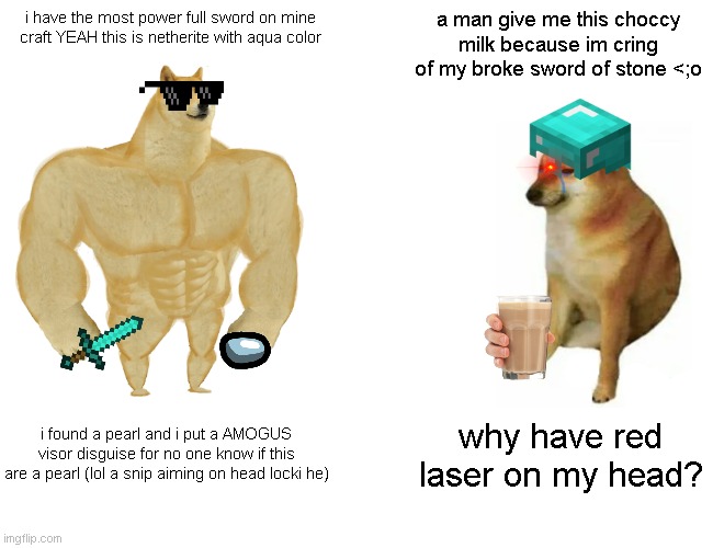 Buff Doge vs. Cheems Meme | i have the most power full sword on mine craft YEAH this is netherite with aqua color; a man give me this choccy milk because im cring of my broke sword of stone <;o; i found a pearl and i put a AMOGUS visor disguise for no one know if this are a pearl (lol a snip aiming on head locki he); why have red laser on my head? | image tagged in memes,buff doge vs cheems | made w/ Imgflip meme maker