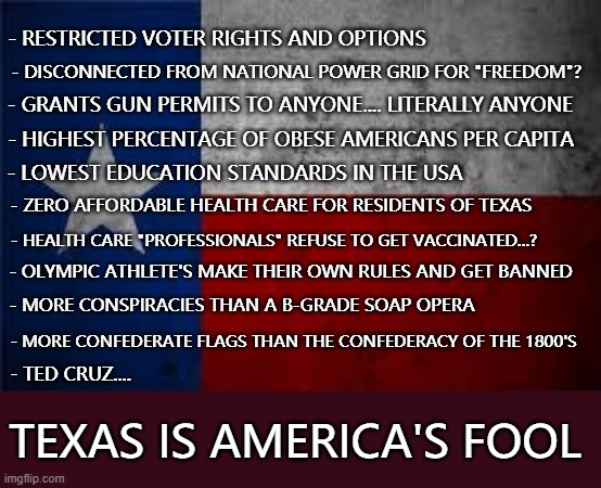 Texas lost | - RESTRICTED VOTER RIGHTS AND OPTIONS; - DISCONNECTED FROM NATIONAL POWER GRID FOR "FREEDOM"? - GRANTS GUN PERMITS TO ANYONE.... LITERALLY ANYONE; - HIGHEST PERCENTAGE OF OBESE AMERICANS PER CAPITA; - LOWEST EDUCATION STANDARDS IN THE USA; - ZERO AFFORDABLE HEALTH CARE FOR RESIDENTS OF TEXAS; - HEALTH CARE "PROFESSIONALS" REFUSE TO GET VACCINATED...? - OLYMPIC ATHLETE'S MAKE THEIR OWN RULES AND GET BANNED; - MORE CONSPIRACIES THAN A B-GRADE SOAP OPERA; - MORE CONFEDERATE FLAGS THAN THE CONFEDERACY OF THE 1800'S; - TED CRUZ.... TEXAS IS AMERICA'S FOOL | image tagged in texas pledge,texas,worst us state,american't,un-american | made w/ Imgflip meme maker