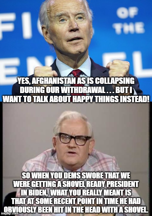 Yep, this is pretty much what Biden said to a swarm of leftist media wonks today. | YES, AFGHANISTAN AS IS COLLAPSING DURING OUR WITHDRAWAL . . . BUT I WANT TO TALK ABOUT HAPPY THINGS INSTEAD! SO WHEN YOU DEMS SWORE THAT WE WERE GETTING A SHOVEL READY PRESIDENT IN BIDEN,  WHAT YOU REALLY MEANT IS THAT AT SOME RECENT POINT IN TIME HE HAD OBVIOUSLY BEEN HIT IN THE HEAD WITH A SHOVEL. | image tagged in dementia joe biden | made w/ Imgflip meme maker