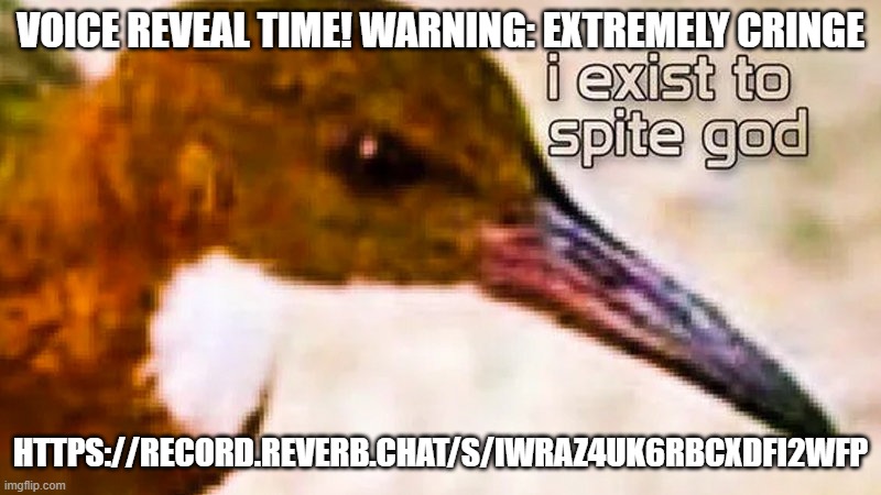 https://record.reverb.chat/s/iWRAZ4uK6RBCXdfi2Wfp I am so sorry for this | VOICE REVEAL TIME! WARNING: EXTREMELY CRINGE; HTTPS://RECORD.REVERB.CHAT/S/IWRAZ4UK6RBCXDFI2WFP | image tagged in i exist to spite god,cringe | made w/ Imgflip meme maker
