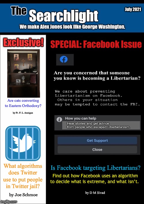 July 2021; SPECIAL: Facebook Issue; Are cats converting to Eastern Orthodoxy? by Fr. F. L. Annigan; What algorithms does Twitter use to put people in Twitter jail? Is Facebook targeting Libertarians? Find out how Facebook uses an algorithm to decide what is extreme, and what isn’t. by D M Sivad; by Joe Schmoe | made w/ Imgflip meme maker