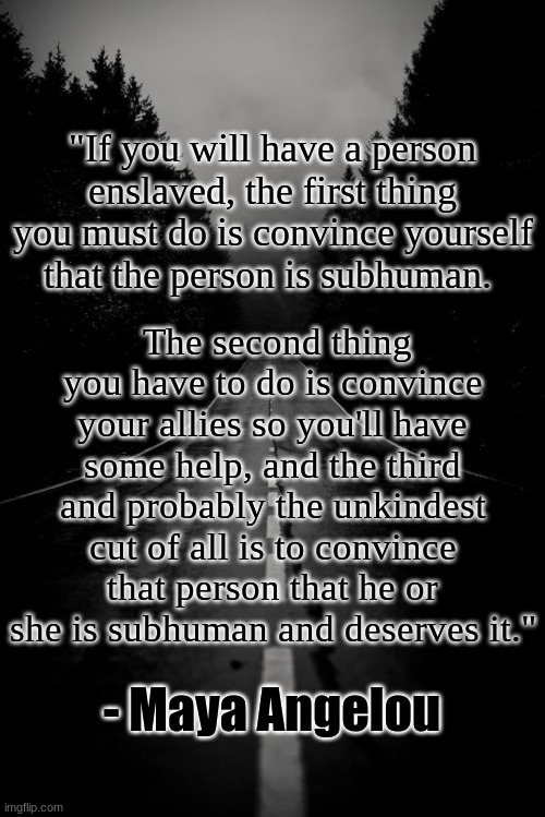 Maya Angelou Explains | "If you will have a person enslaved, the first thing you must do is convince yourself that the person is subhuman. The second thing you have to do is convince your allies so you'll have some help, and the third and probably the unkindest cut of all is to convince that person that he or she is subhuman and deserves it."; - Maya Angelou | image tagged in civil rights,awareness,activism,maya angelou,banned,censored | made w/ Imgflip meme maker