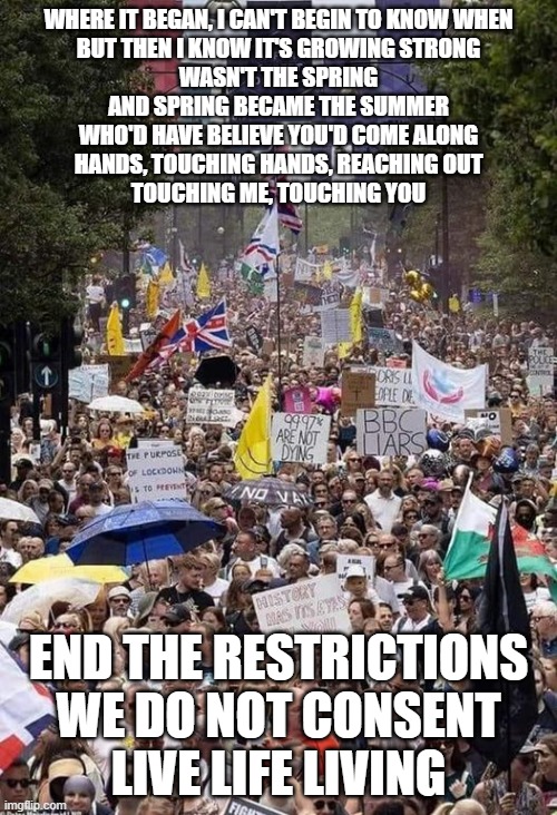 We Do Not Consent | WHERE IT BEGAN, I CAN'T BEGIN TO KNOW WHEN
BUT THEN I KNOW IT'S GROWING STRONG
WASN'T THE SPRING
AND SPRING BECAME THE SUMMER
WHO'D HAVE BELIEVE YOU'D COME ALONG
HANDS, TOUCHING HANDS, REACHING OUT
TOUCHING ME, TOUCHING YOU; END THE RESTRICTIONS
WE DO NOT CONSENT
LIVE LIFE LIVING | image tagged in covid | made w/ Imgflip meme maker