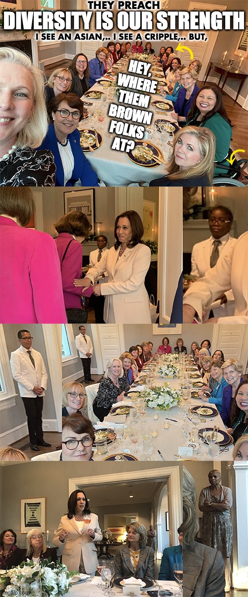 Descendant of Slave Owners, Kamala Harris, Hosts Historic Bipartisan Dinner with Women Senators | THEY PREACH; DIVERSITY IS OUR STRENGTH; I SEE AN ASIAN,.. I SEE A CRIPPLE,.. BUT, ⤺; HEY,
WHERE
THEM
BROWN
FOLKS
AT? ⤺ | image tagged in diversity,kamala harris,dinner,women,senators | made w/ Imgflip meme maker