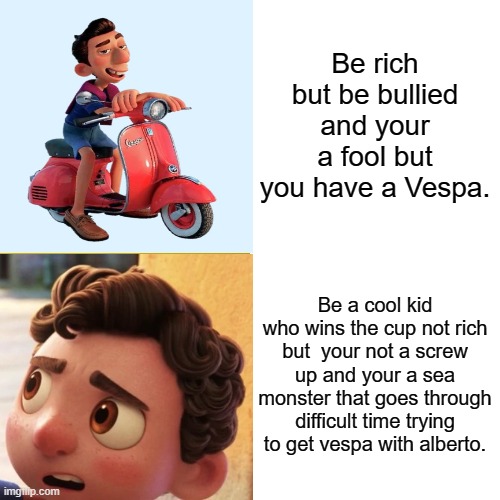 Bruh | Be rich but be bullied and your a fool but you have a Vespa. Be a cool kid who wins the cup not rich but  your not a screw up and your a sea monster that goes through difficult time trying to get vespa with alberto. | image tagged in disney | made w/ Imgflip meme maker