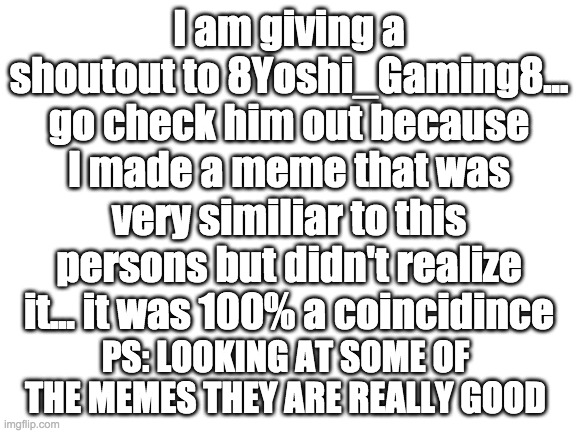 Image Title | I am giving a shoutout to 8Yoshi_Gaming8... go check him out because I made a meme that was very similiar to this persons but didn't realize it... it was 100% a coincidince; PS: LOOKING AT SOME OF THE MEMES THEY ARE REALLY GOOD | image tagged in shoutout | made w/ Imgflip meme maker