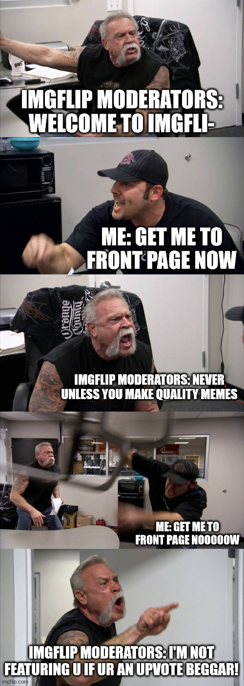 first meme, hoping to get viral... | IMGFLIP MODERATORS: WELCOME TO IMGFLI-; ME: GET ME TO FRONT PAGE NOW; IMGFLIP MODERATORS: NEVER UNLESS YOU MAKE QUALITY MEMES; ME: GET ME TO FRONT PAGE NOOOOOW; IMGFLIP MODERATORS: I'M NOT FEATURING U IF UR AN UPVOTE BEGGAR! | image tagged in memes,american chopper argument,front page plz | made w/ Imgflip meme maker