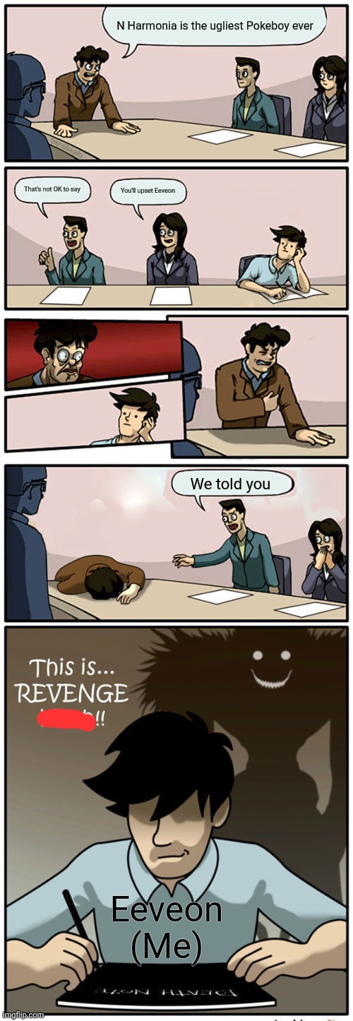 Boardroom Suggestion Meeting (Revenge Version) | N Harmonia is the ugliest Pokeboy ever; That's not OK to say; You'll upset Eeveon; We told you; Eeveon (Me) | image tagged in boardroom suggestion meeting revenge version,pokemon,i have a death note don't test me | made w/ Imgflip meme maker