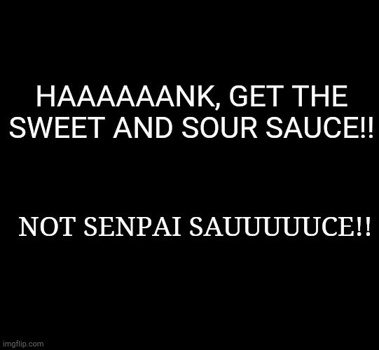 blank black | HAAAAAANK, GET THE SWEET AND SOUR SAUCE!! NOT SENPAI SAUUUUUCE!! | image tagged in blank black | made w/ Imgflip meme maker