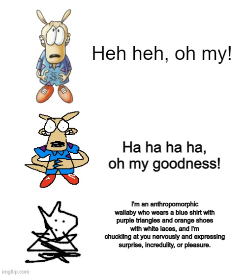 Increasingly Verbose - Rocko | Heh heh, oh my! Ha ha ha ha, oh my goodness! I'm an anthropomorphic wallaby who wears a blue shirt with purple triangles and orange shoes with white laces, and i'm chuckling at you nervously and expressing surprise, incredulity, or pleasure. | image tagged in blank white template,rocko,rocko's modern life,increasingly verbose | made w/ Imgflip meme maker