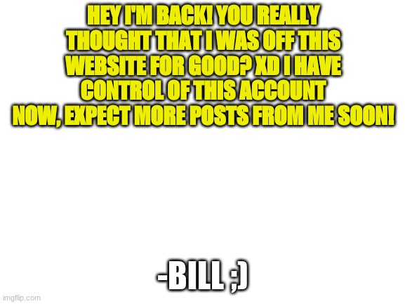 Blank White Template | HEY I'M BACK! YOU REALLY THOUGHT THAT I WAS OFF THIS WEBSITE FOR GOOD? XD I HAVE CONTROL OF THIS ACCOUNT NOW, EXPECT MORE POSTS FROM ME SOON! -BILL ;) | image tagged in blank white template | made w/ Imgflip meme maker