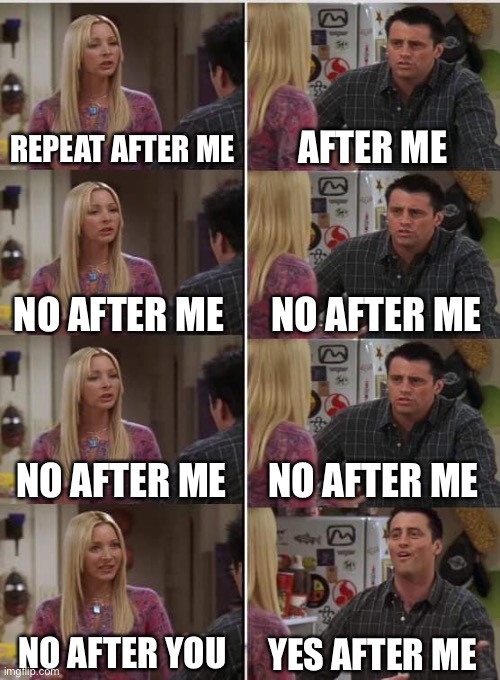 Phoebe Joey | REPEAT AFTER ME; AFTER ME; NO AFTER ME; NO AFTER ME; NO AFTER ME; NO AFTER ME; NO AFTER YOU; YES AFTER ME | image tagged in phoebe joey | made w/ Imgflip meme maker