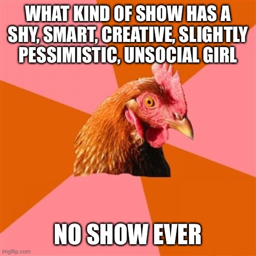 Anti Joke Chicken | WHAT KIND OF SHOW HAS A SHY, SMART, CREATIVE, SLIGHTLY PESSIMISTIC, UNSOCIAL GIRL; NO SHOW EVER | image tagged in memes,anti joke chicken | made w/ Imgflip meme maker