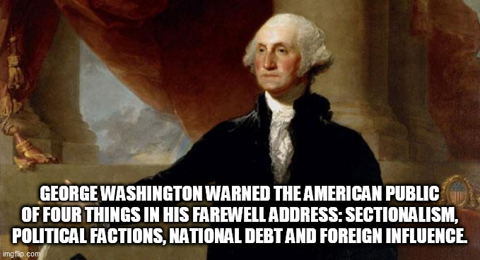 george washington | GEORGE WASHINGTON WARNED THE AMERICAN PUBLIC OF FOUR THINGS IN HIS FAREWELL ADDRESS: SECTIONALISM, POLITICAL FACTIONS, NATIONAL DEBT AND FOREIGN INFLUENCE. | image tagged in george washington | made w/ Imgflip meme maker