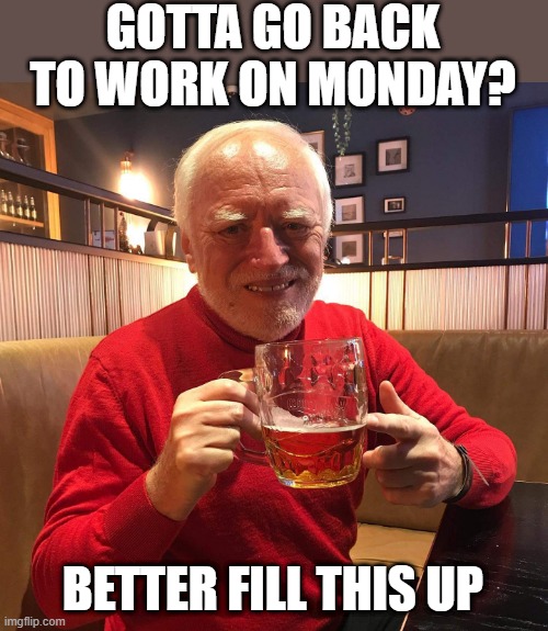 IMMA NEED THE HANGOVER | GOTTA GO BACK TO WORK ON MONDAY? BETTER FILL THIS UP | image tagged in hide the pain harold,work,beer | made w/ Imgflip meme maker