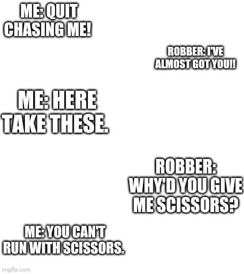 You can't run with scissors |  ME: QUIT CHASING ME! ROBBER: I'VE ALMOST GOT YOU!! ME: HERE TAKE THESE. ROBBER: WHY'D YOU GIVE ME SCISSORS? ME: YOU CAN'T RUN WITH SCISSORS. | image tagged in blank white template,sissy | made w/ Imgflip meme maker