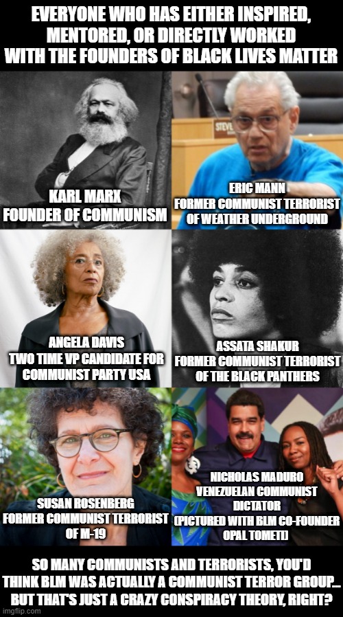 EVERYONE WHO HAS EITHER INSPIRED, MENTORED, OR DIRECTLY WORKED WITH THE FOUNDERS OF BLACK LIVES MATTER; ERIC MANN
FORMER COMMUNIST TERRORIST OF WEATHER UNDERGROUND; KARL MARX
FOUNDER OF COMMUNISM; ASSATA SHAKUR
FORMER COMMUNIST TERRORIST OF THE BLACK PANTHERS; ANGELA DAVIS
TWO TIME VP CANDIDATE FOR
COMMUNIST PARTY USA; NICHOLAS MADURO
VENEZUELAN COMMUNIST
DICTATOR
(PICTURED WITH BLM CO-FOUNDER
OPAL TOMETI); SUSAN ROSENBERG
FORMER COMMUNIST TERRORIST
OF M-19; SO MANY COMMUNISTS AND TERRORISTS, YOU'D THINK BLM WAS ACTUALLY A COMMUNIST TERROR GROUP...
BUT THAT'S JUST A CRAZY CONSPIRACY THEORY, RIGHT? | image tagged in black lives matter,communism,marxism,cultural marxism,terrorism,blm | made w/ Imgflip meme maker