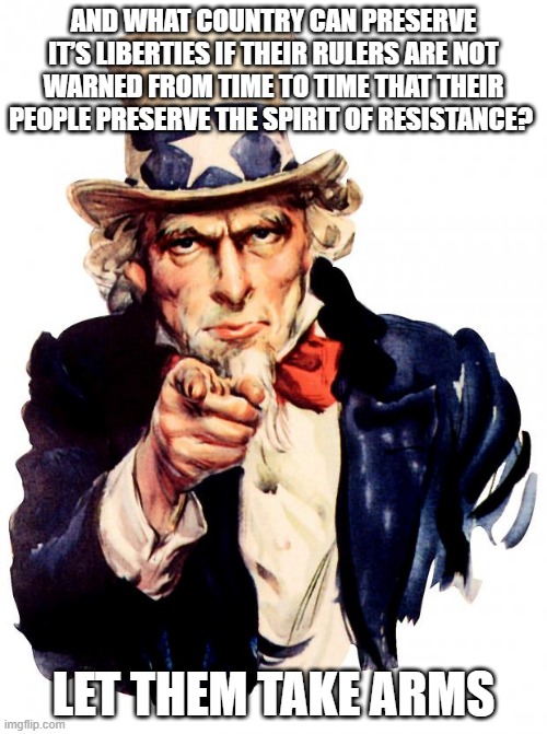 Let Them Take Arms | AND WHAT COUNTRY CAN PRESERVE IT’S LIBERTIES IF THEIR RULERS ARE NOT WARNED FROM TIME TO TIME THAT THEIR PEOPLE PRESERVE THE SPIRIT OF RESISTANCE? LET THEM TAKE ARMS | image tagged in memes,uncle sam | made w/ Imgflip meme maker