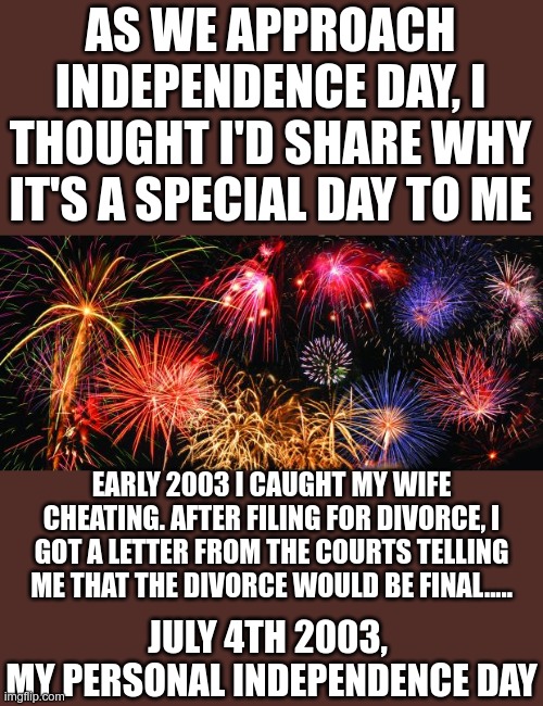 Why is it special to you? | AS WE APPROACH INDEPENDENCE DAY, I THOUGHT I'D SHARE WHY IT'S A SPECIAL DAY TO ME; EARLY 2003 I CAUGHT MY WIFE CHEATING. AFTER FILING FOR DIVORCE, I GOT A LETTER FROM THE COURTS TELLING ME THAT THE DIVORCE WOULD BE FINAL..... JULY 4TH 2003, 
MY PERSONAL INDEPENDENCE DAY | image tagged in colorful fireworks | made w/ Imgflip meme maker