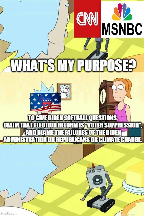 What's My Purpose - Butter Robot | WHAT'S MY PURPOSE? TO GIVE BIDEN SOFTBALL QUESTIONS, CLAIM THAT ELECTION REFORM IS "VOTER SUPPRESSION",  AND BLAME THE FAILURES OF THE BIDEN ADMINISTRATION ON REPUBLICANS OR CLIMATE CHANGE. | image tagged in what's my purpose - butter robot | made w/ Imgflip meme maker