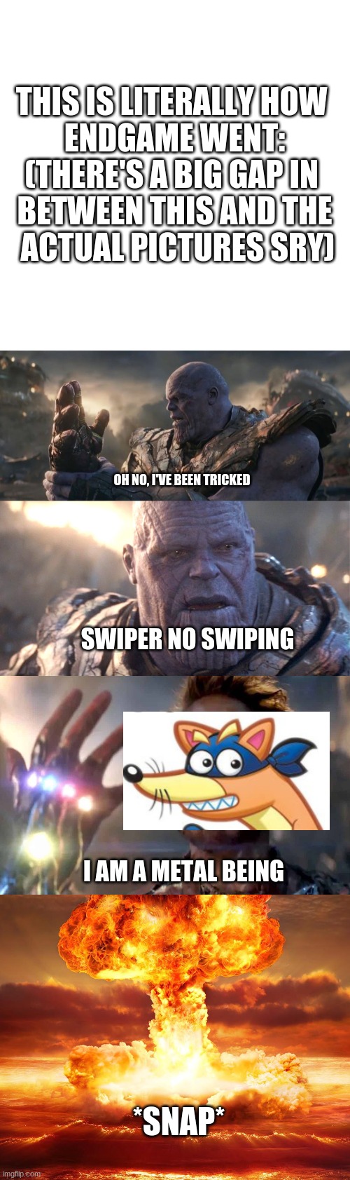 THIS IS LITERALLY HOW 
ENDGAME WENT:


(THERE'S A BIG GAP IN 
BETWEEN THIS AND THE
 ACTUAL PICTURES SRY); OH NO, I'VE BEEN TRICKED; SWIPER NO SWIPING; I AM A METAL BEING; *SNAP* | image tagged in memes,blank transparent square | made w/ Imgflip meme maker