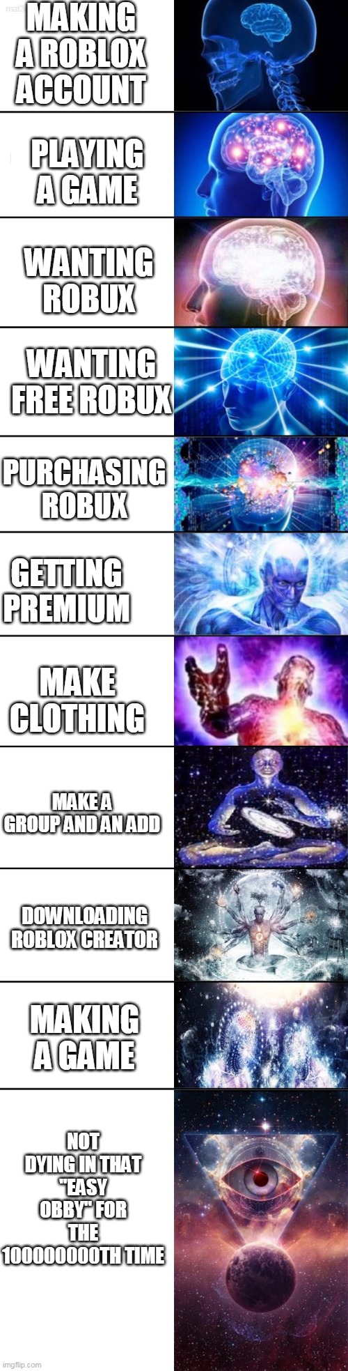 Extended Expanding Brain | MAKING A ROBLOX ACCOUNT; PLAYING A GAME; WANTING ROBUX; WANTING FREE ROBUX; PURCHASING ROBUX; GETTING PREMIUM; MAKE CLOTHING; MAKE A GROUP AND AN ADD; DOWNLOADING ROBLOX CREATOR; MAKING A GAME; NOT DYING IN THAT "EASY OBBY" FOR THE 100000000TH TIME | image tagged in extended expanding brain | made w/ Imgflip meme maker