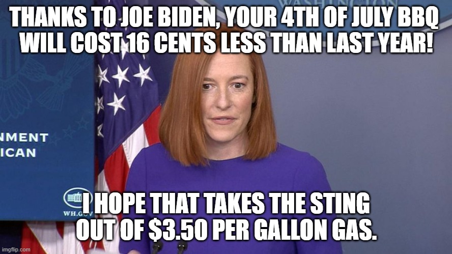 What Savings! | THANKS TO JOE BIDEN, YOUR 4TH OF JULY BBQ 
WILL COST 16 CENTS LESS THAN LAST YEAR! I HOPE THAT TAKES THE STING OUT OF $3.50 PER GALLON GAS. | image tagged in jen psaki,joe biden,gas prices,food prices,inflation,economy | made w/ Imgflip meme maker